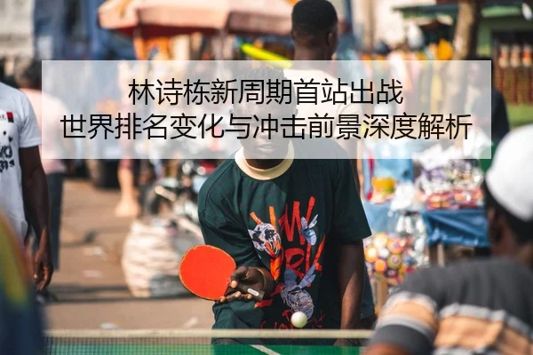 林诗栋新周期首站出战 世界排名变化与冲击前景深度解析